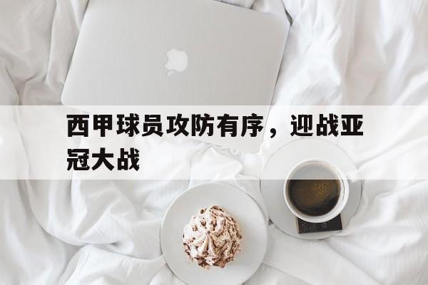 西甲球员攻防有序,迎战亚冠大战怎么打